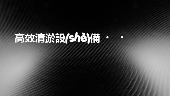 高效清淤設(shè)備，助力環(huán)保工程新篇章